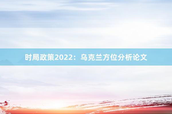 时局政策2022：乌克兰方位分析论文