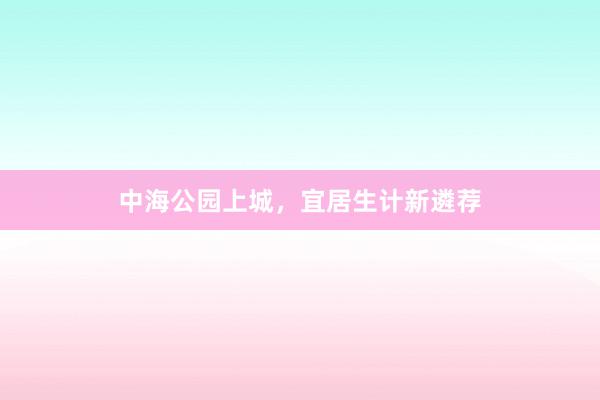中海公园上城，宜居生计新遴荐